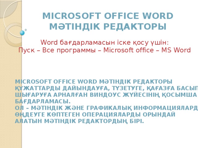 Microsoft office word Мәтіндік редакторы Word бағдарламасын іске қосу үшін: Пуск – Все программы – Microsoft office – MS Word Microsoft office word Мәтіндік редакторы құжаттарды дайындауға, түзетуге, қағазға басып Шығаруға арналған Виндоус жүйесінің қосымша Бағдарламасы. ОЛ – мәтіндік және графикалық информацияларды Өңдеуге көптеген операцияларды орындай Алатын мәтіндік редактордың бірі. 