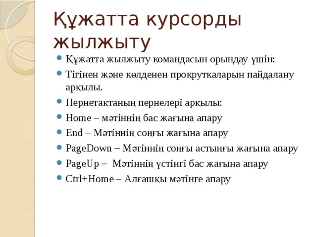Құжатта курсорды жылжыту Құжатта жылжыту командасын орындау үшін: Тігінен және көлденен прокруткаларын пайдалану арқылы. Пернетақтаның пернелері арқылы: Home – мәтіннің бас жағына апару End – Мәтіннің соңғы жағына апару PageDown – Мәтіннің соңғы астынғы жағына апару PageUp – Мәтіннің үстінгі бас жағына апару Ctrl+Home – Алғашқы мәтінге апару 