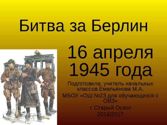 Битва за Берлин 16 апреля 1945 года Подготовила: учитель начальных классов Емельянова М.А. МБОУ «ОШ №23 для обучающихся с ОВЗ» г. Старый Оскол 2016/2017 