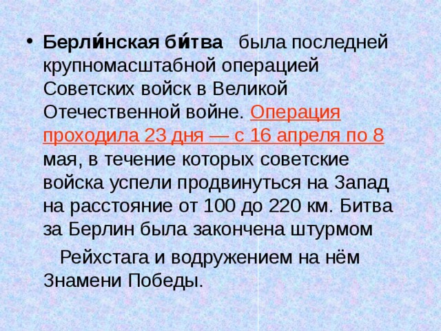 Берли́нская би́тва была последней крупномасштабной операцией Советских войск в Великой Отечественной войне. Операция проходила 23 дня — с 16 апреля по 8 мая, в течение которых советские войска успели продвинуться на Запад на расстояние от 100 до 220 км. Битва за Берлин была закончена штурмом  Рейхстага и водружением на нём Знамени Победы. 