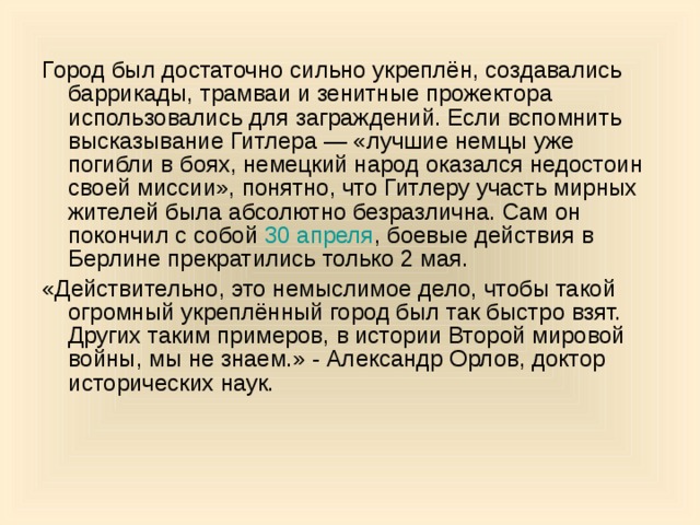 Город был достаточно сильно укреплён, создавались баррикады, трамваи и зенитные прожектора использовались для заграждений. Если вспомнить высказывание Гитлера — «лучшие немцы уже погибли в боях, немецкий народ оказался недостоин своей миссии», понятно, что Гитлеру участь мирных жителей была абсолютно безразлична. Сам он покончил с собой 30 апреля , боевые действия в Берлине прекратились только 2 мая. «Действительно, это немыслимое дело, чтобы такой огромный укреплённый город был так быстро взят. Других таким примеров, в истории Второй мировой войны, мы не знаем.» - Александр Орлов, доктор исторических наук. 