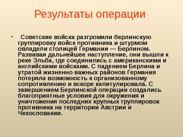 Результаты операции   Советские войска разгромили берлинскую группировку войск противника и штурмом овладели столицей Германии — Берлином. Развивая дальнейшее наступление, они вышли к реке Эльба, где соединились с американскими и английскими войсками. С падением Берлина и утратой жизненно важных районов Германия потеряла возможность к организованному сопротивлению и вскоре капитулировала. С завершением Берлинской операции создались благоприятные условия для окружения и уничтожения последних крупных группировок противника на территории Австрии и Чехословакии.  