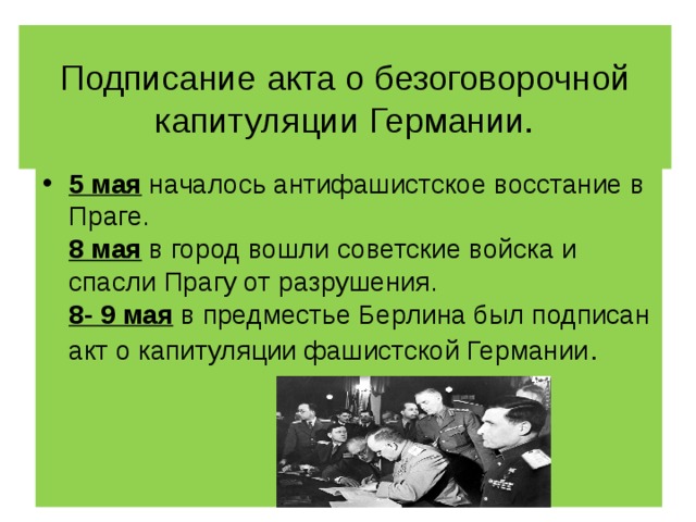 Подписание акта о безоговорочной капитуляции Германии. 5 мая началось антифашистское восстание в Праге.  8 мая в город вошли советские войска и спасли Прагу от разрушения.  8- 9 мая в предместье Берлина был подписан акт о капитуляции фашистской Германии . 