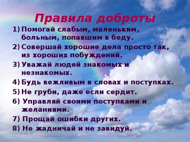 Правила доброты Помогай слабым, маленьким, больным, попавшим в беду. Совершай хорошие дела просто так, из хороших побуждений. Уважай людей знакомых и незнакомых. Будь вежливым в словах и поступках. Не груби, даже если сердит. 6) Управляй своими поступками и желаниями. 7) Прощай ошибки других. 8) Не жадничай и не завидуй. 