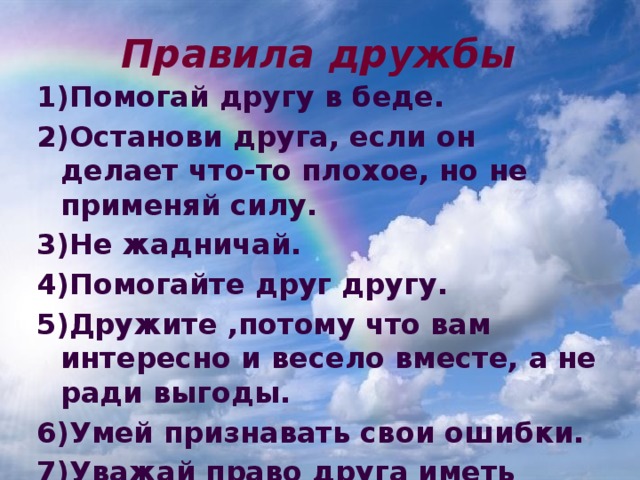 Правила дружбы 1)Помогай другу в беде. 2)Останови друга, если он делает что-то плохое, но не применяй силу. 3)Не жадничай. 4)Помогайте друг другу. 5)Дружите ,потому что вам интересно и весело вместе, а не ради выгоды. 6)Умей признавать свои ошибки. 7)Уважай право друга иметь других друзей. 