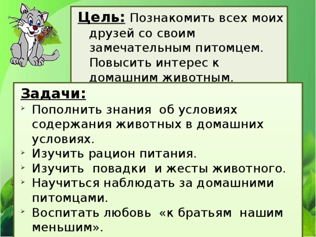 Цель:  Познакомить всех моих друзей со своим замечательным питомцем. Повысить интерес к домашним животным. Задачи: Пополнить знания об условиях содержания животных в домашних условиях. Изучить рацион питания. Изучить повадки и жесты животного. Научиться наблюдать за домашними питомцами. Воспитать любовь «к братьям нашим меньшим». Разработать рекомендации, помогающие детям ответственно относится к выбору питомца и правильно вести себя с домашними животными. 