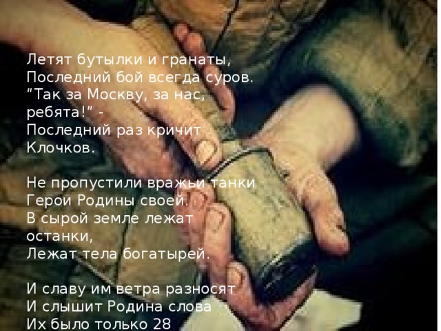 Летят бутылки и гранаты, Последний бой всегда суров. “ Так за Москву, за нас, ребята!” - Последний раз кричит Клочков. Не пропустили вражьи танки Герои Родины своей. В сырой земле лежат останки, Лежат тела богатырей. И славу им ветра разносят И слышит Родина слова Их было только 28 Но за спиной у них Москва! 
