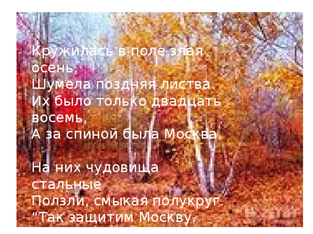 Кружилась в поле злая осень, Шумела поздняя листва. Их было только двадцать восемь, А за спиной была Москва. На них чудовища стальные Ползли, смыкая полукруг. “ Так защитим Москву, родные!” - Сказал гвардейцам политрук. 