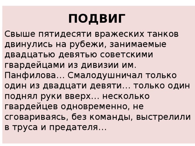 ПОДВИГ  Свыше пятидесяти вражеских танков двинулись на рубежи, занимаемые двадцатью девятью советскими гвардейцами из дивизии им. Панфилова… Смалодушничал только один из двадцати девяти… только один поднял руки вверх… несколько гвардейцев одновременно, не сговариваясь, без команды, выстрелили в труса и предателя… 