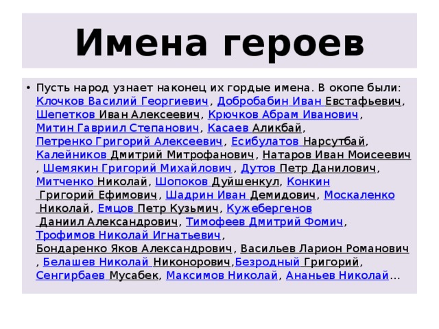 Имена героев Пусть народ узнает наконец их гордые имена. В окопе были:  Клочков Василий Георгиевич ,  Добробабин Иван Евстафьевич , Шепетков Иван Алексеевич ,  Крючков Абрам Иванович ,  Митин Гавриил Степанович ,  Касаев Аликбай ,  Петренко Григорий Алексеевич ,  Есибулатов  Нарсутбай ,  Калейников Дмитрий Митрофанович ,  Натаров Иван Моисеевич ,  Шемякин Григорий Михайлович ,  Дутов Петр Данилович ,  Митченко Николай ,  Шопоков  Дуйшенкул ,  Конкин Григорий Ефимович ,  Шадрин Иван Демидович ,  Москаленко Николай ,  Емцов Петр Кузьмич ,  Кужебергенов Даниил Александрович ,  Тимофеев Дмитрий Фомич ,  Трофимов Николай Игнатьевич ,  Бондаренко Яков Александрович ,  Васильев Ларион Романович ,  Белашев Николай Никонорович , Безродный Григорий ,  Сенгирбаев  Мусабек ,  Максимов Николай ,  Ананьев Николай … 