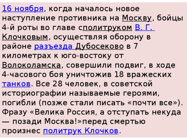 16 ноября , когда началось новое наступление противника на  Москву , бойцы 4-й роты во главе с политруком   В. Г.  Клочковым , осуществляя оборону в районе  разъезда Дубосеково  в 7 километрах к юго-востоку от  Волоколамска , совершили подвиг, в ходе 4-часового боя уничтожив 18 вражеских  танков . Все 28 человек, в советской историографии называемые героями, погибли (позже стали писать «почти все»). Фразу «Велика Россия, а отступать некуда — позади Москва!»перед смертью произнес  политрук Клочков . 