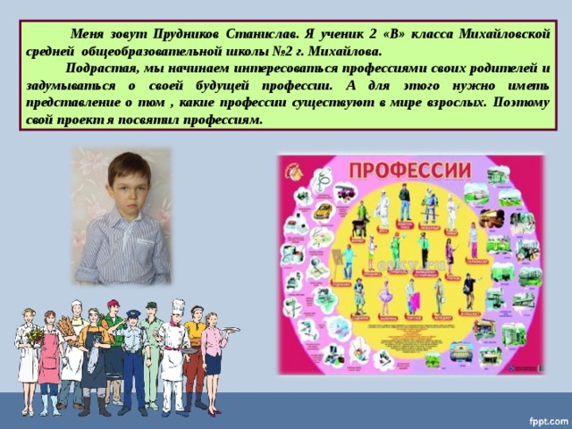  Меня зовут Прудников Станислав. Я ученик 2 «В» класса Михайловской средней общеобразовательной школы №2 г. Михайлова.   Подрастая, мы начинаем интересоваться профессиями своих родителей и задумываться о своей будущей профессии. А для этого нужно иметь представление о том , какие профессии существуют в мире взрослых. Поэтому свой проект я посвятил профессиям. 
