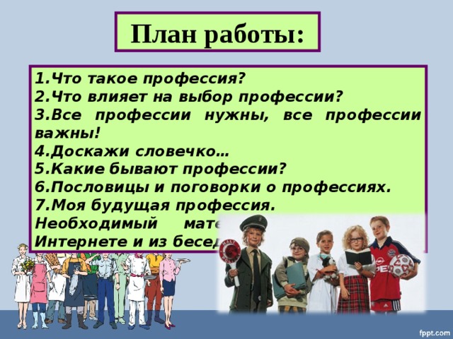 План работы: Что такое профессия? Что влияет на выбор профессии? Все профессии нужны, все профессии важны! Доскажи словечко… Какие бывают профессии? Пословицы и поговорки о профессиях. Моя будущая профессия. Необходимый материал я нашёл в Интернете и из бесед с родителями. 
