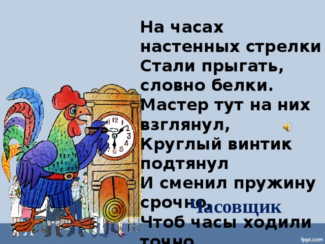 На часах настенных стрелки Стали прыгать, словно белки. Мастер тут на них взглянул, Круглый винтик подтянул И сменил пружину срочно, Чтоб часы ходили точно. Часовщик 