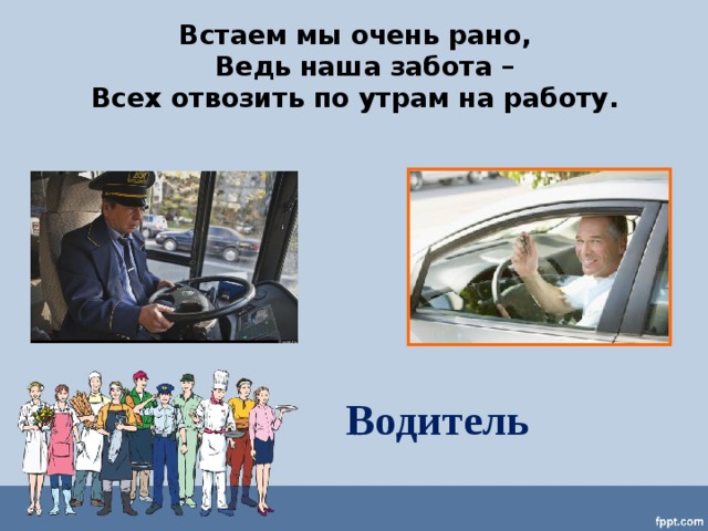 Встаем мы очень рано,  Ведь наша забота – Всех отвозить по утрам на работу.   Водитель 