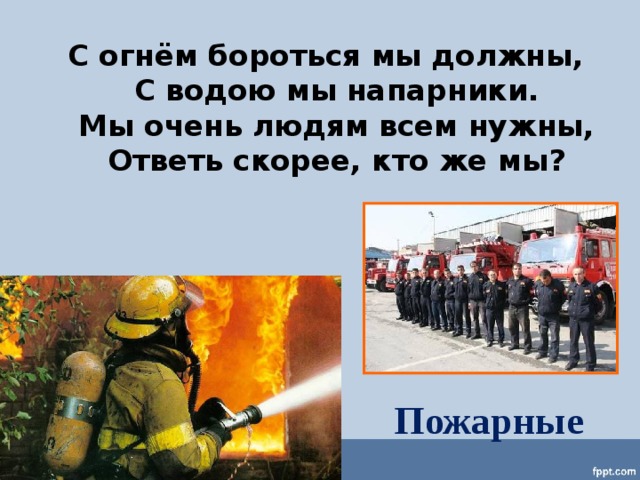 С огнём бороться мы должны,  С водою мы напарники.  Мы очень людям всем нужны,  Ответь скорее, кто же мы? Пожарные 