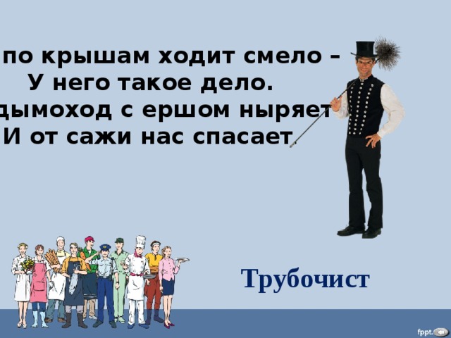 Он по крышам ходит смело – У него такое дело. В дымоход с ершом ныряет И от сажи нас спасает . Трубочист 