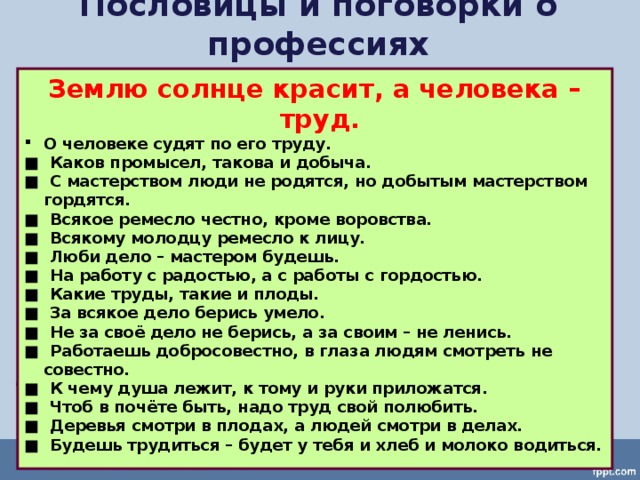Пословицы и поговорки о профессиях Землю солнце красит, а человека – труд. О человеке судят по его труду. ■   Каков промысел, такова и добыча. ■  С мастерством люди не родятся, но добытым мастерством гордятся. ■  Всякое ремесло честно, кроме воровства. ■  Всякому молодцу ремесло к лицу. ■  Люби дело – мастером будешь. ■  На работу с радостью, а с работы с гордостью. ■  Какие труды, такие и плоды. ■   За всякое дело берись умело. ■  Не за своё дело не берись, а за своим – не ленись. ■  Работаешь добросовестно, в глаза людям смотреть не совестно. ■   К чему душа лежит, к тому и руки приложатся. ■   Чтоб в почёте быть, надо труд свой полюбить. ■   Деревья смотри в плодах, а людей смотри в делах. ■   Будешь трудиться – будет у тебя и хлеб и молоко водиться.   