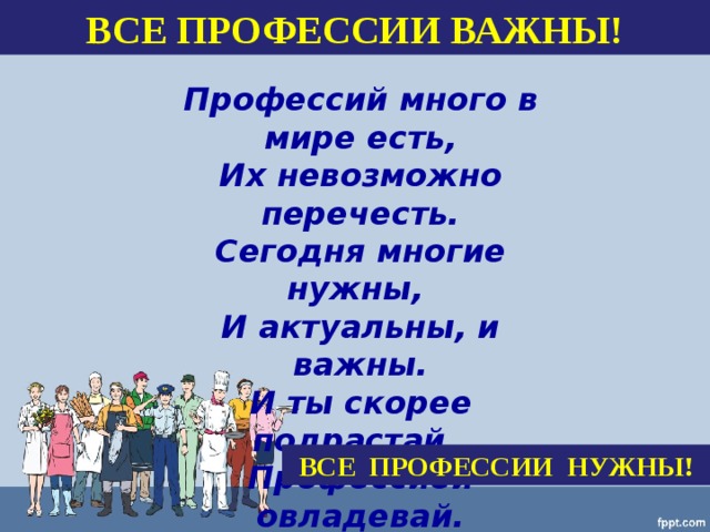   Профессий много в мире есть,  Их невозможно перечесть.  Сегодня многие нужны,  И актуальны, и важны.  И ты скорее подрастай,  Профессией овладевай.  Старайся в деле первым быть  И людям пользу приносить.   ВСЕ ПРОФЕССИИ ВАЖНЫ! ВСЕ ПРОФЕССИИ НУЖНЫ! 