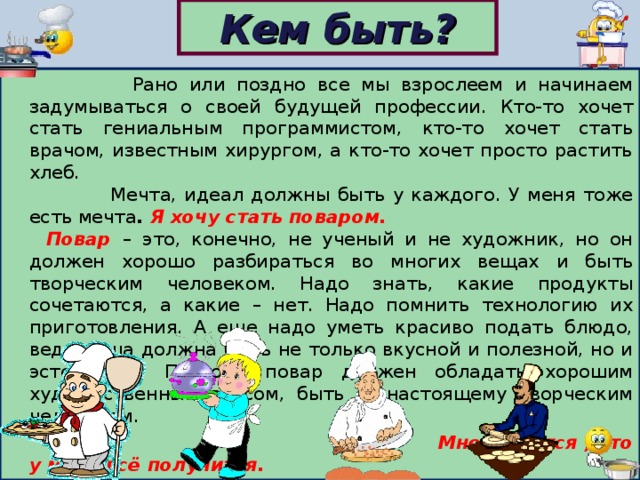 Кем быть?  Рано или поздно все мы взрослеем и начинаем задумываться о своей будущей профессии. Кто-то хочет стать гениальным программистом, кто-то хочет стать врачом, известным хирургом, а кто-то хочет просто растить хлеб.  Мечта, идеал должны быть у каждого. У меня тоже есть мечта . Я хочу стать поваром.     Повар – это, конечно, не ученый и не художник, но он должен хорошо разбираться во многих вещах и быть творческим человеком. Надо знать, какие продукты сочетаются, а какие – нет. Надо помнить технологию их приготовления. А еще надо уметь красиво подать блюдо, ведь пища должна быть не только вкусной и полезной, но и эстетичной. Поэтому повар должен обладать хорошим художественным вкусом, быть по-настоящему творческим человеком.  Мне кажется , что у меня всё получится.  