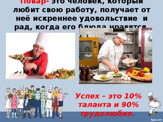 Повар- это человек, который любит свою работу, получает от неё искреннее удовольствие и рад, когда его блюда нравятся. Успех – это 10% таланта и 90% трудолюбия.   