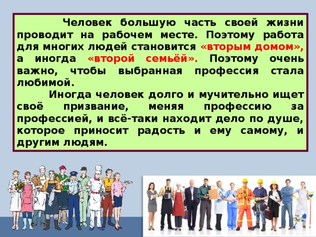  Человек большую часть своей жизни проводит на рабочем месте. Поэтому работа для многих людей становится «вторым домом», а иногда «второй семьёй». Поэтому очень важно, чтобы выбранная профессия стала любимой.  Иногда человек долго и мучительно ищет своё призвание, меняя профессию за профессией, и всё-таки находит дело по душе, которое приносит радость и ему самому, и другим людям. 