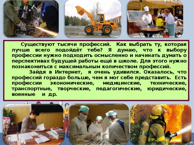  Существуют тысячи профессий. Как выбрать ту, которая лучше всего подойдёт тебе? Я думаю, что к выбору профессии нужно подходить осмысленно и начинать думать о перспективах будущей работы ещё в школе. Для этого нужно познакомиться с максимальным количеством профессий.  Зайдя в Интернет, я очень удивился. Оказалось, что профессий гораздо больше, чем я мог себе представить. Есть профессии экономические, медицинские, технические, транспортные, творческие, педагогические, юридические, военные и др.  