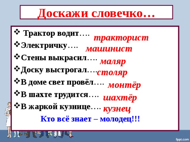 Доскажи словечко…  Трактор водит …. Электричку …. Стены выкрасил …. Доску выстрогал …. В доме свет провёл …. В шахте трудится …. В жаркой кузнице ….  Кто всё знает – молодец!!! тракторист машинист маляр столяр монтёр шахтёр кузнец 
