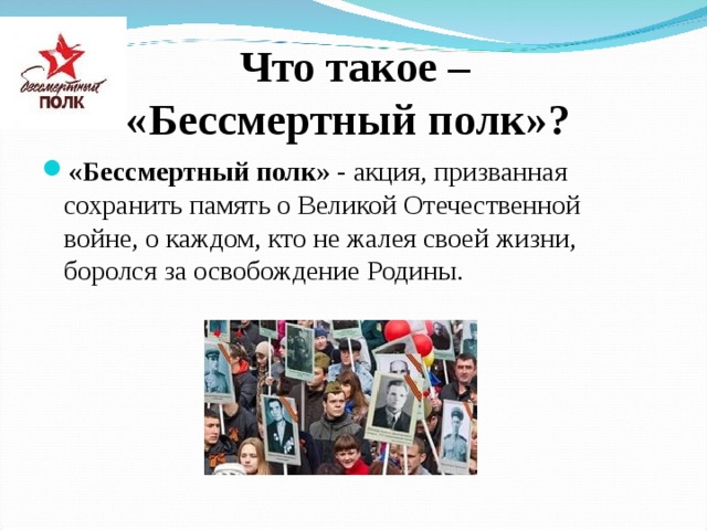  Что такое –  «Бессмертный полк»? «Бессмертный полк» - акция, призванная сохранить память о Великой Отечественной войне, о каждом, кто не жалея своей жизни, боролся за освобождение Родины.  