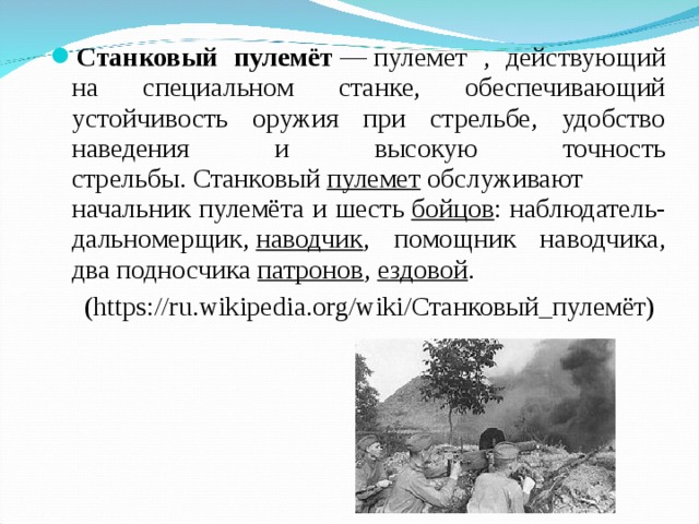Станковый пулемёт  — пулемет , действующий на специальном станке, обеспечивающий устойчивость оружия при стрельбе, удобство наведения и высокую точность стрельбы. Станковый  пулемет  обслуживают начальник пулемёта и шесть  бойцов : наблюдатель-дальномерщик,  наводчик , помощник наводчика, два подносчика  патронов ,  ездовой .  (https://ru.wikipedia.org/wiki/Станковый_пулемёт) 