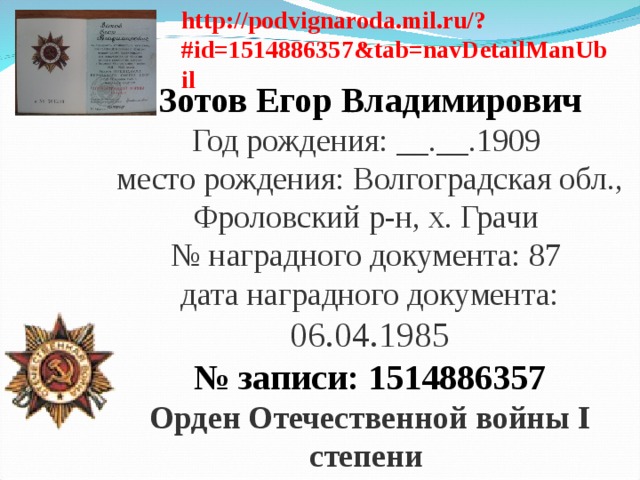 http://podvignaroda.mil.ru/?#id=1514886357&tab=navDetailManUbil Зотов Егор Владимирович Год рождения: __.__.1909   место рождения: Волгоградская обл., Фроловский р-н, х. Грачи   № наградного документа: 87   дата наградного документа: 06.04.1985 № записи: 1514886357 Орден Отечественной войны I степени   