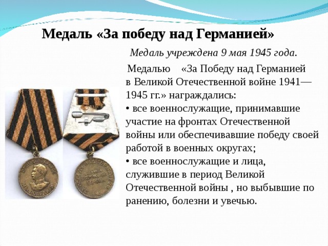 Медаль «За победу над Германией»  Медаль учреждена 9 мая 1945 года .    Медалью  «За Победу над Германией в Великой Отечественной войне 1941—1945 гг.» награждались:  • все военнослужащие, принимавшие участие на фронтах Отечественной войны или обеспечивавшие победу своей работой в военных округах;  • все военнослужащие и лица, служившие в период Великой Отечественной войны , но выбывшие по ранению, болезни и увечью. 