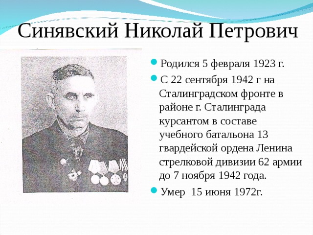 Синявский Николай Петрович Родился 5 февраля 1923 г. С 22 сентября 1942 г на Сталинградском фронте в районе г. Сталинграда курсантом в составе учебного батальона 13 гвардейской ордена Ленина стрелковой дивизии 62 армии до 7 ноября 1942 года. Умер 15 июня 1972г. 