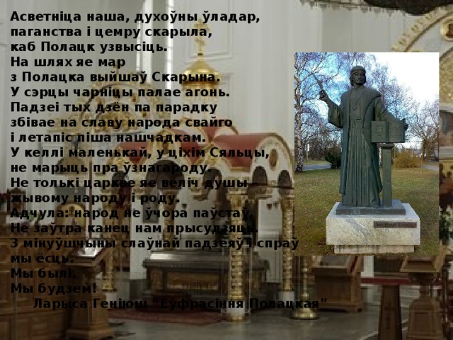 Асветніца наша, духоўны ўладар, паганства і цемру скарыла, каб Полацк узвысіць. На шлях яе мар з Полацка выйшаў Скарына. У сэрцы чарніцы палае агонь. Падзеі тых дзён па парадку збівае на славу народа свайго і летапіс піша нашчадкам. У келлі маленькай, у ціхім Сяльцы, не марыць пра ўзнагароду. Не толькі царкве яе веліч душы – жывому народу і роду. Адчула: народ не ўчора паўстаў. Не заўтра канец нам прысудзяць. 3 мінуўшчыны слаўнай падзеяў і спраў мы ёсць. Мы былі. Мы будзем!  Ларыса Геніюш “Еўфрасіння Полацкая” 