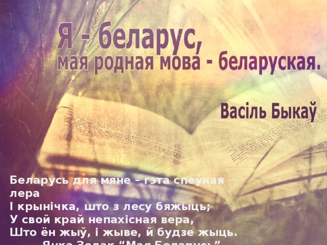 Беларусь для мяне – гэта спеўная лера  І крынічка, што з лесу бяжыць;  У свой край непахісная вера,  Што ён жыў, і жыве, й будзе жыць.   Янка Золак “Мая Беларусь” 