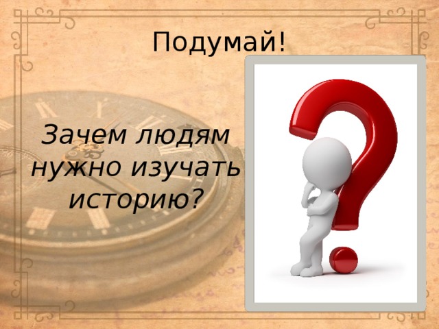 Подумай!  Зачем людям нужно изучать историю? 