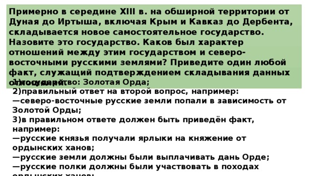 Примерно в середине XIII в. на обширной территории от Дуная до Иртыша, включая Крым и Кавказ до Дербента, складывается новое самостоятельное государство. Назовите это государство. Каков был характер отношений между этим государством и северо-восточными русскими землями? Приведите один любой факт, служащий подтверждением складывания данных отношений. 1)государство: Золотая Орда; 2)правильный ответ на второй вопрос, например: — северо-восточные русские земли попали в зависимость от Золотой Орды; 3)в правильном ответе должен быть приведён факт, например: — русские князья получали ярлыки на княжение от ордынских ханов; — русские земли должны были выплачивать дань Орде; — русские полки должны были участвовать в походах ордынских ханов; — баскаки (ханские послы) контролировали жизнь русских княжеств; — ордынский хан в спорах между русскими князьями выступал судьёй, решения которого были обязательны для исполнения. 