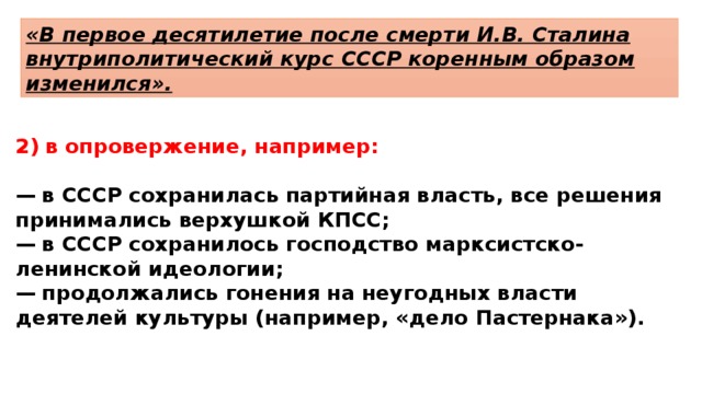 «В первое десятилетие после смерти И.В. Сталина внутриполитический курс СССР коренным образом изменился». в опровержение, например:  —  в СССР сохранилась партийная власть, все решения принимались верхушкой КПСС; —  в СССР сохранилось господство марксистско-ленинской идеологии; —  продолжались гонения на неугодных власти деятелей культуры (например, «дело Пастернака»). 