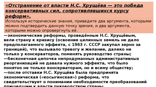 «Отстранение от власти Н.С. Хрущёва — это победа консервативных сил, сопротивлявшихся курсу реформ». Используя исторические знания, приведите два аргумента, которыми можно подтвердить данную точку зрения, и два аргумента, которыми можно опровергнуть её. 2)  в опровержение, например: — экономические реформы, проведённые Н.С. Хрущёвым, вели страну к кризису (освоение целинных земель не дало предполагаемого эффекта, с 1963 г. СССР закупал зерно за границей), что вызывало тревогу и желание, далеко не только у консерваторов, поменять руководство страны; — бесконечная цепочка непродуманных административных реорганизаций не давала нужного эффекта, что было понятно не только консерваторам, но и всему обществу; — после отставки Н.С. Хрущёва была предпринята экономическая («косыгинская») реформа, что свидетельствует о понимании необходимости преобразований пришедшим к власти руководством страны. 