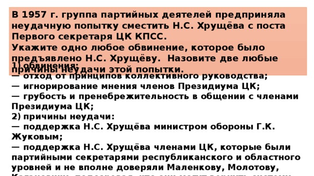 В 1957 г. группа партийных деятелей предприняла неудачную попытку сместить Н.С. Хрущёва с поста Первого секретаря ЦК КПСС. Укажите одно любое обвинение, которое было предъявлено Н.С. Хрущёву. Назовите две любые причины неудачи этой попытки. 1)  обвинения: —  отход от принципов коллективного руководства; —  игнорирование мнения членов Президиума ЦК; —  грубость и пренебрежительность в общении с членами Президиума ЦК; 2)  причины неудачи: —  поддержка Н.С. Хрущёва министром обороны Г.К. Жуковым; —  поддержка Н.С. Хрущёва членами ЦК, которые были партийными секретарями республиканского и областного уровней и не вполне доверяли Маленкову, Молотову, Кагановичу, подозревая, что они могут вернуть систему контроля над элитой со стороны органов госбезопасности. 