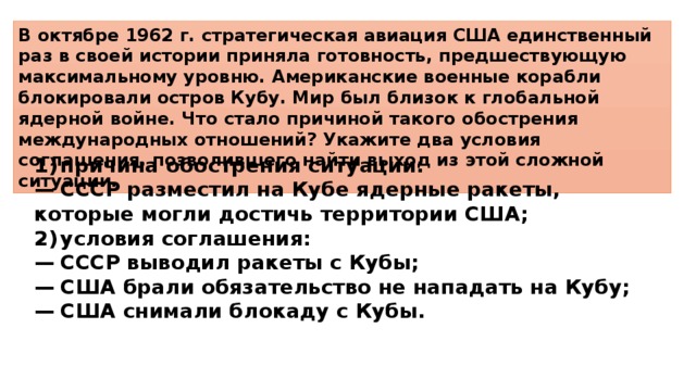 В октябре 1962 г. стратегическая авиация США единственный раз в своей истории приняла готовность, предшествующую максимальному уровню. Американские военные корабли блокировали остров Кубу. Мир был близок к глобальной ядерной войне. Что стало причиной такого обострения международных отношений? Укажите два условия соглашения, позволившего найти выход из этой сложной ситуации. 1)  причина обострения ситуации: —  СССР разместил на Кубе ядерные ракеты, которые могли достичь территории США; 2)  условия соглашения: —  СССР выводил ракеты с Кубы; —  США брали обязательство не нападать на Кубу; —  США снимали блокаду с Кубы. 