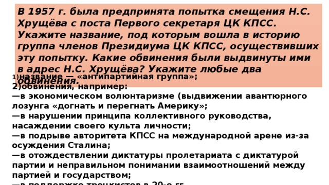 В 1957 г. была предпринята попытка смещения Н.С. Хрущёва с поста Первого секретаря ЦК КПСС. Укажите название, под которым вошла в историю группа членов Президиума ЦК КПСС, осуществивших эту попытку. Какие обвинения были выдвинуты ими в адрес Н.С. Хрущёва? Укажите любые два обвинения. 1) название — «антипартийная группа»; 2)обвинения, например: — в экономическом волюнтаризме (выдвижении авантюрного лозунга «догнать и перегнать Америку»; — в нарушении принципа коллективного руководства, насаждении своего культа личности; — в подрыве авторитета КПСС на международной арене из-за осуждения Сталина; — в отождествлении диктатуры пролетариата с диктатурой партии и неправильном понимании взаимоотношений между партией и государством; — в поддержке троцкистов в 20-е гг. 