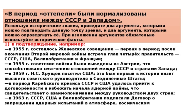 «В период «оттепели» были нормализованы отношения между СССР и Западом». Используя исторические знания, приведите два аргумента, которыми можно подтвердить данную точку зрения, и два аргумента, которыми можно опровергнуть её. При изложении аргументов обязательно используйте исторические факты. 1)  в подтверждение, например: — в 1955 г. состоялось Женевское совещание — первая в период после окончания Второй мировой войны встреча глав четырёх правительств — СССР, США, Великобритании и Франции; — в 1955 г. советские войска были выведены из Австрии, что способствовало смягчению отношений между СССР и странами Запада; — в 1959 г. Н.С. Хрущёв посетил США; это был первый в истории визит высшего советского руководителя в Соединённые Штаты; — в период Карибского кризиса СССР и США удалось прийти к договорённости и избежать начала ядерной войны, что свидетельствует о взаимопонимании между руководством двух стран; — в 1963 г. СССР, США и Великобритания подписали Договор о запрещении ядерных испытаний в атмосфере, космическом пространстве и под водой; 