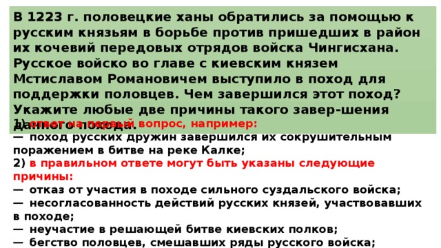 В 1223 г. половецкие ханы обратились за помощью к русским князьям в борьбе против пришедших в район их кочевий передовых отрядов войска Чингисхана. Русское войско во главе с киевским князем Мстиславом Романовичем выступило в поход для поддержки половцев. Чем завершился этот поход? Укажите любые две причины такого завер-шения данного похода. 1)  ответ на первый вопрос, например: —  поход русских дружин завершился их сокрушительным поражением в битве на реке Калке; 2)  в правильном ответе могут быть указаны следующие причины: —  отказ от участия в походе сильного суздальского войска; —  несогласованность действий русских князей, участвовавших в походе; —  неучастие в решающей битве киевских полков; —  бегство половцев, смешавших ряды русского войска; —  неожиданная для русских дружин тактика врага. 