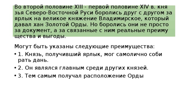 Во вто­рой по­ло­ви­не XIII - пер­вой по­ло­ви­не XIV в. кня­зья Северо-Восточной Руси бо­ро­лись друг с дру­гом за ярлык на ве­ли­кое кня­же­ние Владимирское, ко­то­рый давал хан Зо­ло­той Орды. Но бо­ро­лись они не про­сто за документ, а за свя­зан­ные с ним ре­аль­ные пре­иму­ще­ства и выгоды. Могут быть ука­за­ны сле­ду­ю­щие преимущества: 1. Князь, по­лу­чив­ший ярлык, мог са­мо­лич­но со­би­рать дань. 2. Он яв­лял­ся глав­ным среди дру­гих князей. 3. Тем самым по­лу­чал рас­по­ло­же­ние Орды 