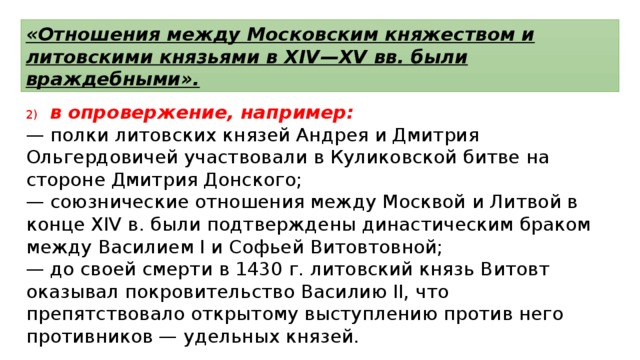 «Отношения между Московским княжеством и литовскими князьями в XIV—XV вв. были враждебными». 2)  в опровержение, например: —  полки литовских князей Андрея и Дмитрия Ольгердовичей участвовали в Куликовской битве на стороне Дмитрия Донского; —  союзнические отношения между Москвой и Литвой в конце XIV в. были подтверждены династическим браком между Василием I и Софьей Витовтовной; —  до своей смерти в 1430 г. литовский князь Витовт оказывал покровительство Василию II, что препятствовало открытому выступлению против него противников — удельных князей. 