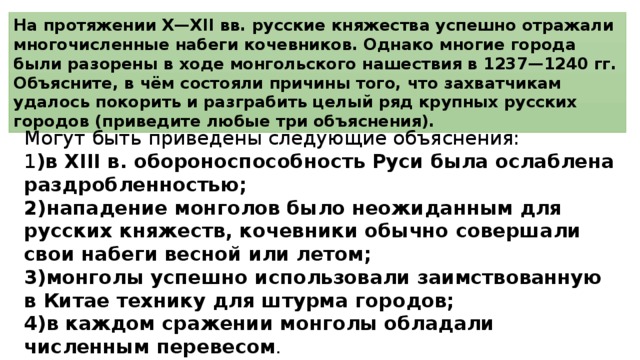 На протяжении X—XII вв. русские княжества успешно отражали многочисленные набеги кочевников. Однако многие города были разорены в ходе монгольского нашествия в 1237—1240 гг. Объясните, в чём состояли причины того, что захватчикам удалось покорить и разграбить целый ряд крупных русских городов (приведите любые три объяснения). Могут быть приведены следующие объяснения: 1 )в XIII в. обороноспособность Руси была ослаблена раздробленностью; 2)нападение монголов было неожиданным для русских княжеств, кочевники обычно совершали свои набеги весной или летом; 3)монголы успешно использовали заимствованную в Китае технику для штурма городов; 4)в каждом сражении монголы обладали численным перевесом . 