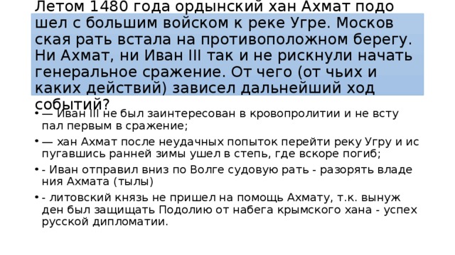 Летом 1480 года ор­дын­ский хан Ахмат по­до­шел с боль­шим вой­ском к реке Угре. Мос­ков­ская рать вста­ла на про­ти­во­по­лож­ном берегу. Ни Ахмат, ни Иван III так и не риск­ну­ли на­чать ге­не­раль­ное сражение. От чего (от чьих и каких действий) за­ви­сел даль­ней­ший ход событий? — Иван III не был за­ин­те­ре­со­ван в кро­во­про­ли­тии и не всту­пал пер­вым в сражение; — хан Ахмат после не­удач­ных по­пы­ток пе­рей­ти реку Угру и ис­пу­гав­шись ран­ней зимы ушел в степь, где вско­ре погиб; - Иван от­пра­вил вниз по Волге су­до­вую рать - разо­рять вла­де­ния Ах­ма­та (тылы) - ли­тов­ский князь не при­шел на по­мощь Ах­ма­ту, т.к. вы­нуж­ден был за­щи­щать По­до­лию от на­бе­га крым­ско­го хана - успех рус­ской ди­пло­ма­тии. 