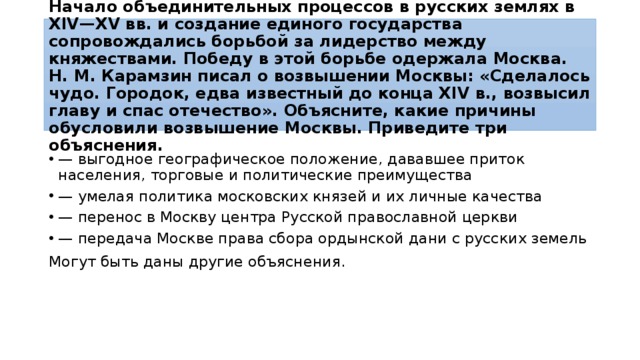Начало объ­еди­ни­тель­ных процессов в рус­ских землях в XIV—XV вв. и со­зда­ние единого го­су­дар­ства сопровождались борь­бой за ли­дер­ство между княжествами. По­бе­ду в этой борь­бе одержала Москва. Н. М. Ка­рам­зин писал о воз­вы­ше­нии Москвы: «Сделалось чудо. Городок, едва из­вест­ный до конца XIV в., воз­вы­сил главу и спас отечество». Объясните, какие при­чи­ны обусловили воз­вы­ше­ние Москвы. При­ве­ди­те три объяснения. — вы­год­ное географическое положение, да­вав­шее приток населения, тор­го­вые и по­ли­ти­че­ские преимущества — уме­лая политика мос­ков­ских князей и их лич­ные качества — пе­ре­нос в Моск­ву центра Рус­ской православной церкви — пе­ре­да­ча Москве права сбора ор­дын­ской дани с рус­ских земель Могут быть даны дру­гие объяснения. 