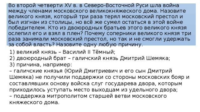 Во второй четверти XV в. в Северо-Восточной Руси шла война между членами московского великокняжеского дома. Назовите великого князя, который три раза терял московский престол и был изгнан из столицы, но всё же сумел остаться в этой войне победителем. Кто из двоюродных братьев этого великого князя ослепил его и взял в плен? Почему соперники великого князя три раза занимали московский престол, но так и не смогли удержать за собой власть? Назовите одну любую причину. 1) великий князь – Василий II Тёмный; 2) двоюродный брат – галичский князь Дмитрий Шемяка; 3) причина, например: – галичские князья (Юрий Дмитриевич и его сын Дмитрий Шемяка) не получили поддержки со стороны московских бояр и составлявших основу войска слуг государева двора, которым приходилось уступать место выходцам из удельного двора; – поддержка митрополитом старшей ветви московского княжеского дома. 